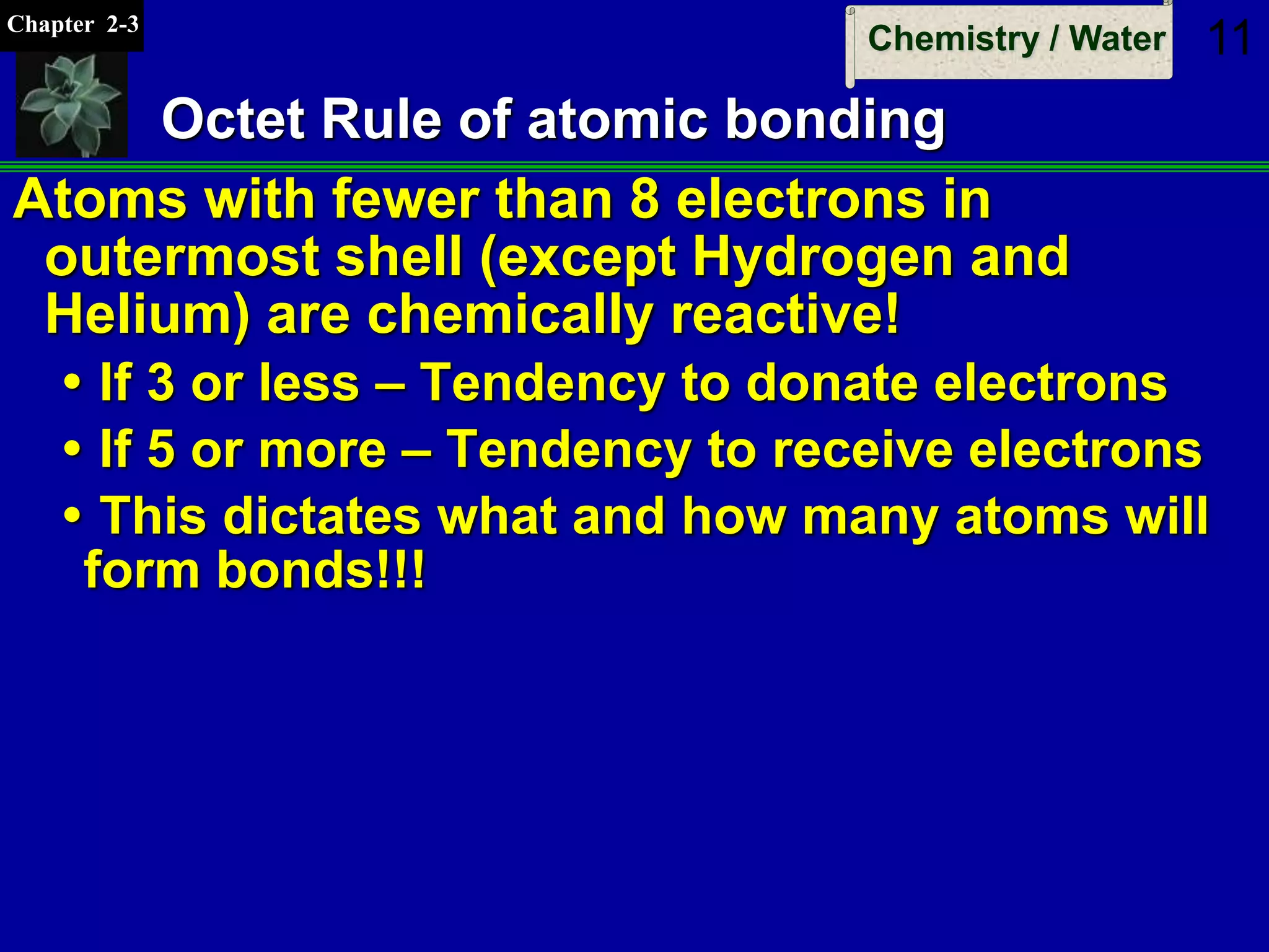 Chapter 2-3
Chemistry / Water 11
Octet Rule of atomic bonding
Atoms with fewer than 8 electrons in
outermost shell (except Hydrogen and
Helium) are chemically reactive!
 If 3 or less – Tendency to donate electrons
 If 5 or more – Tendency to receive electrons
 This dictates what and how many atoms will
form bonds!!!
 