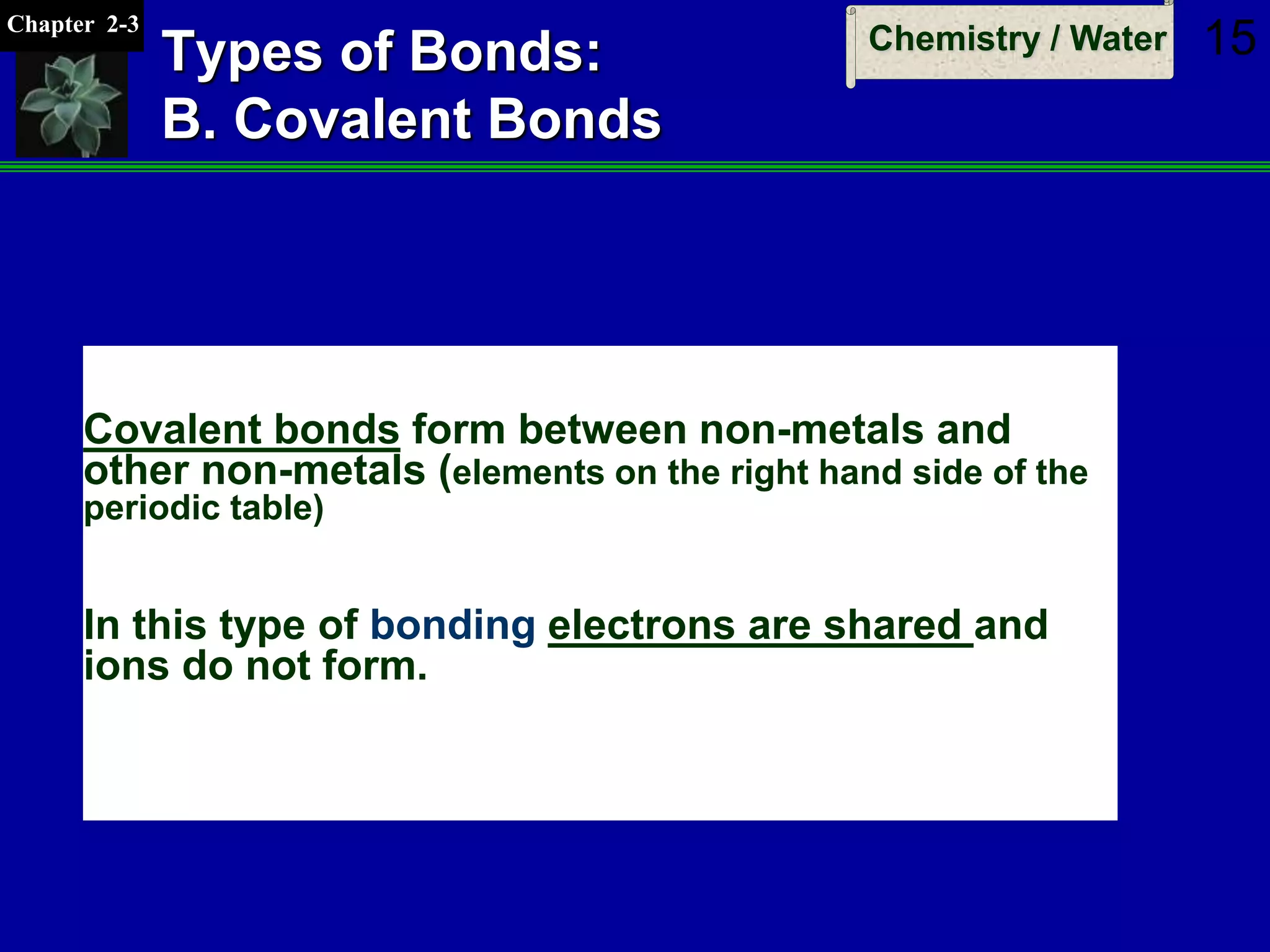 Chapter 2-3
Chemistry / Water 15Types of Bonds:
B. Covalent Bonds
Covalent bonds form between non-metals and
other non-metals (elements on the right hand side of the
periodic table)
In this type of bonding electrons are shared and
ions do not form.
 