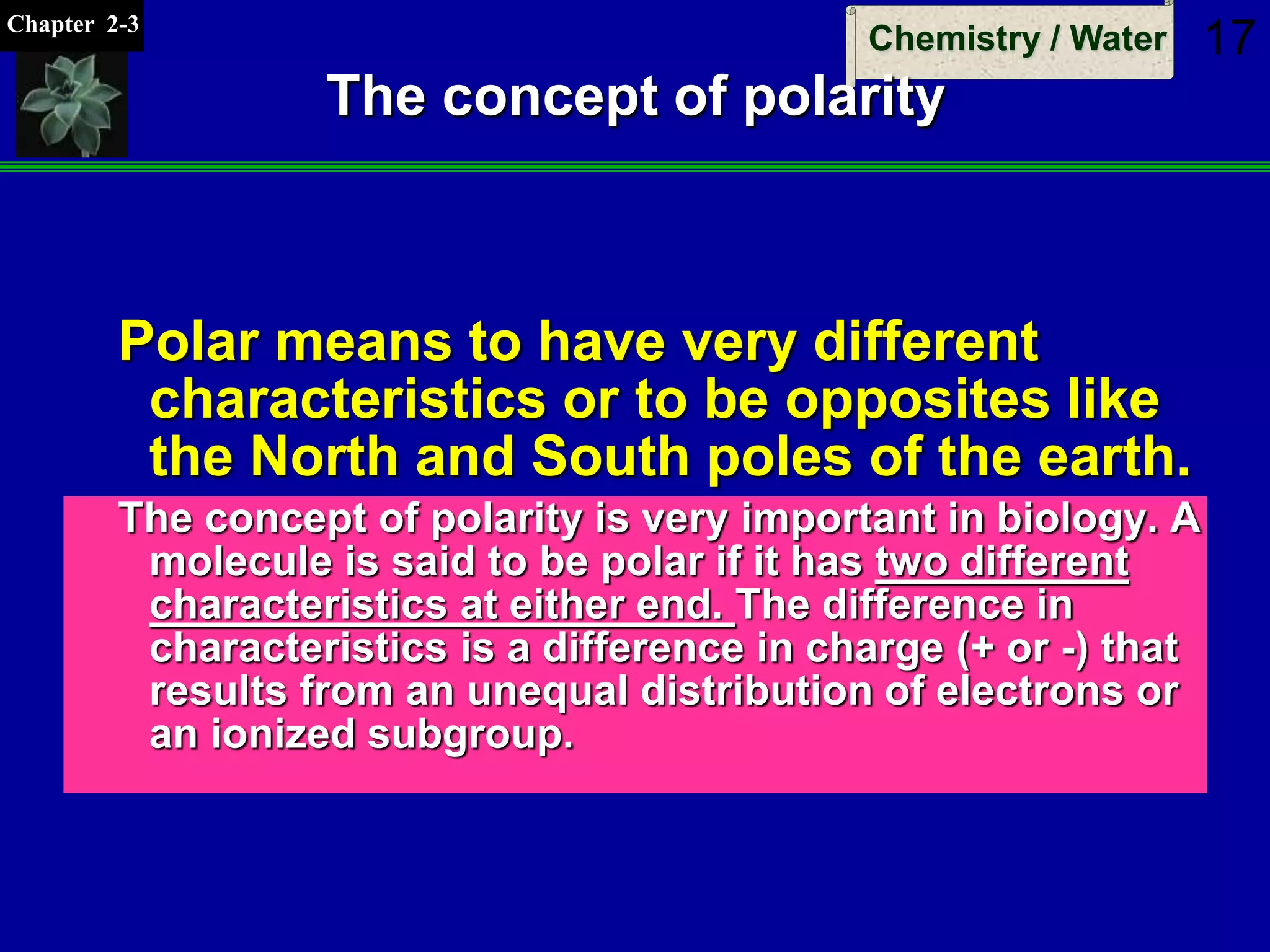 Chapter 2-3
Chemistry / Water 17
The concept of polarity
Polar means to have very different
characteristics or to be opposites like
the North and South poles of the earth.
The concept of polarity is very important in biology. A
molecule is said to be polar if it has two different
characteristics at either end. The difference in
characteristics is a difference in charge (+ or -) that
results from an unequal distribution of electrons or
an ionized subgroup.
 