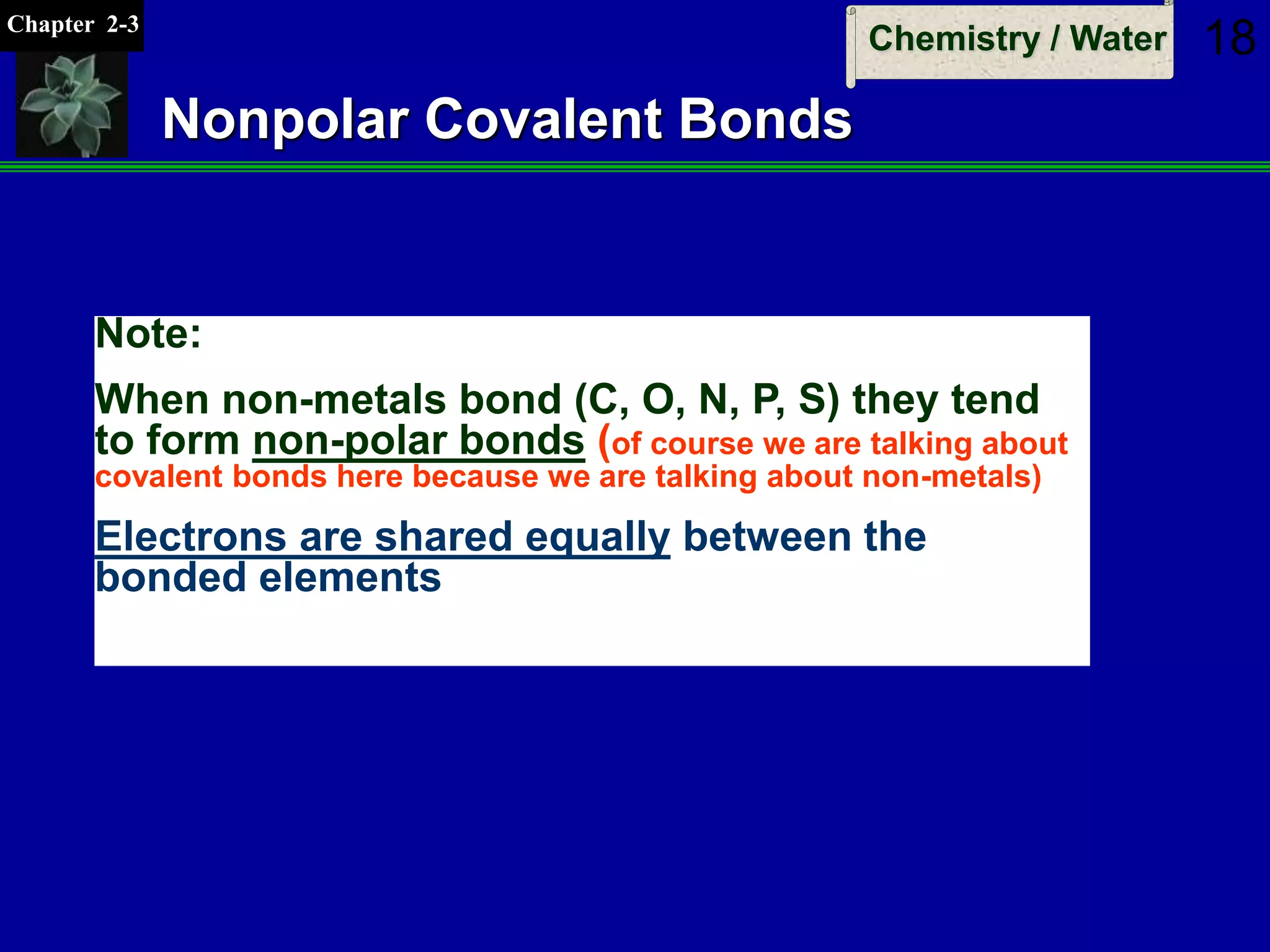 Chapter 2-3
Chemistry / Water 18
Nonpolar Covalent Bonds
Note:
When non-metals bond (C, O, N, P, S) they tend
to form non-polar bonds (of course we are talking about
covalent bonds here because we are talking about non-metals)
Electrons are shared equally between the
bonded elements
 