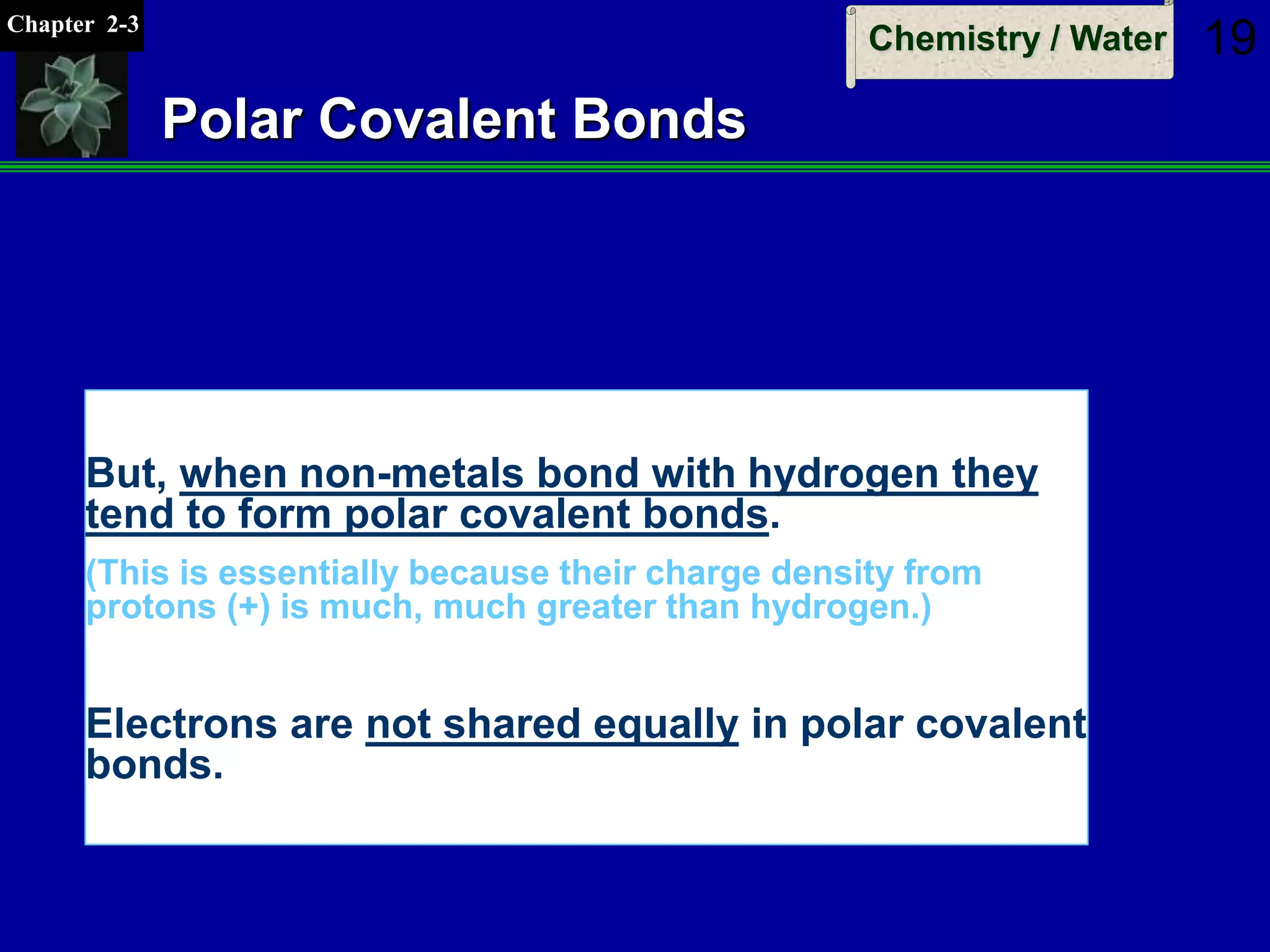 Chapter 2-3
Chemistry / Water 19
Polar Covalent Bonds
But, when non-metals bond with hydrogen they
tend to form polar covalent bonds.
(This is essentially because their charge density from
protons (+) is much, much greater than hydrogen.)
Electrons are not shared equally in polar covalent
bonds.
 