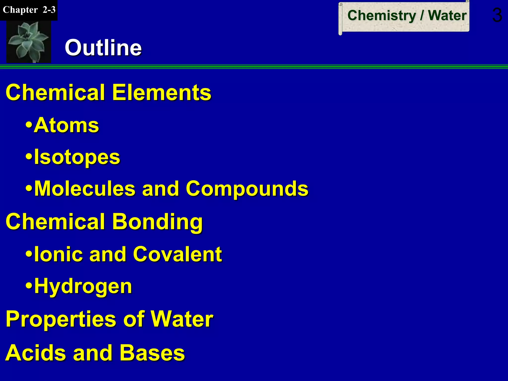 Chapter 2-3
Chemistry / Water 3
Outline
Chemical Elements
Atoms
Isotopes
Molecules and Compounds
Chemical Bonding
Ionic and Covalent
Hydrogen
Properties of Water
Acids and Bases
 