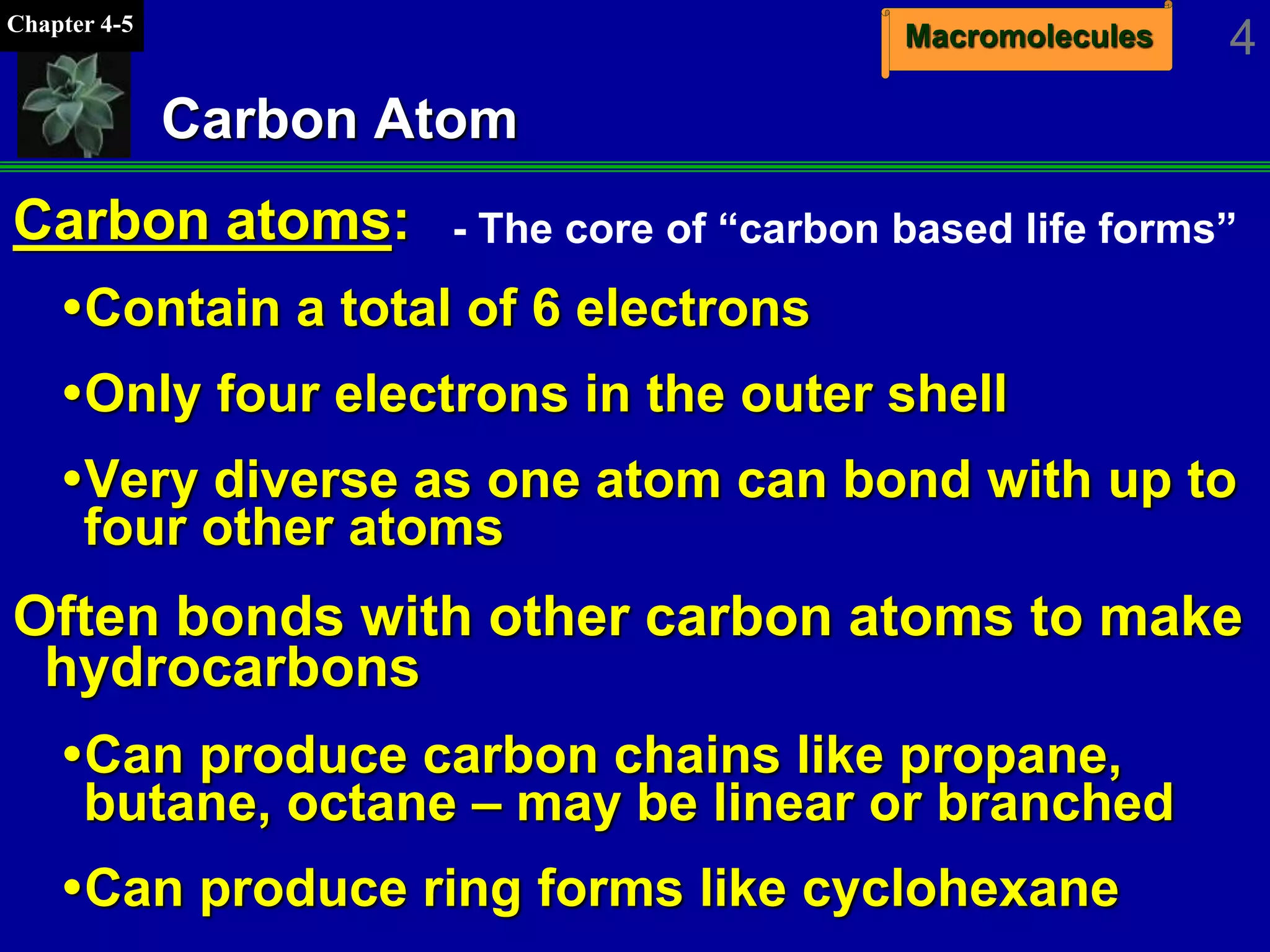 MacromoleculesChapter 4-5
4
Carbon Atom
Carbon atoms:
Contain a total of 6 electrons
Only four electrons in the outer shell
Very diverse as one atom can bond with up to
four other atoms
Often bonds with other carbon atoms to make
hydrocarbons
Can produce carbon chains like propane,
butane, octane – may be linear or branched
Can produce ring forms like cyclohexane
- The core of “carbon based life forms”
 