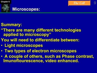 The Cell 9Chapter 6
Microscopes:
Summary:
“There are many different technologies
applied to microscopy”
You will need to differentiate between:
• Light microscopes
• Two types of electron microscopes
• A couple of others, such as Phase contrast,
Imunoflourescence, video enhanced.
 