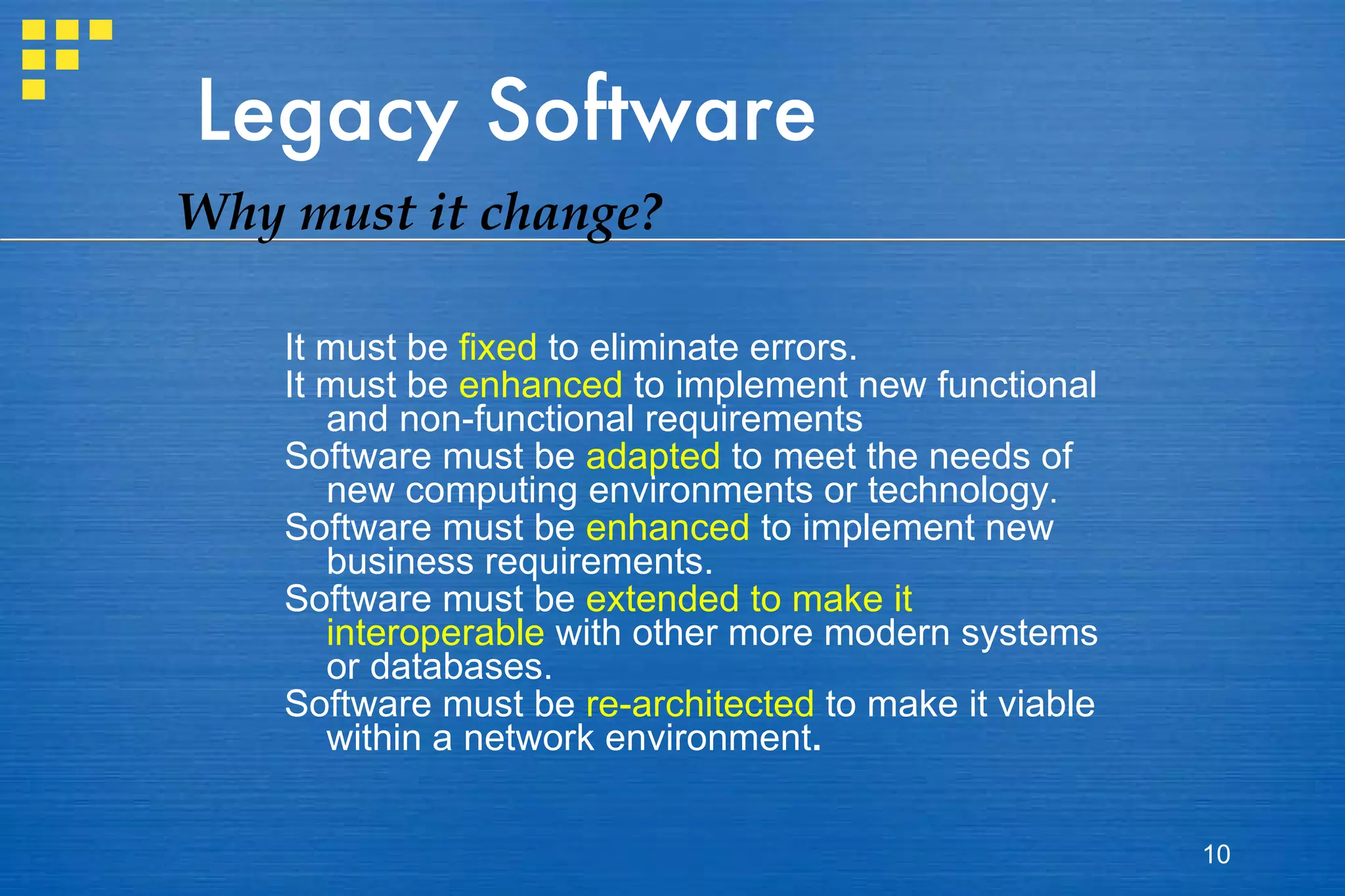 Legacy Software It must be  fixed  to eliminate errors.  It must be  enhanced  to implement new functional and non-functional requirements  Software must be  adapted  to meet the needs of new computing environments or technology . Software must be  enhanced  to implement new business requirements. Software must be  extended to make it interoperable  with other more modern systems or databases. Software must be  re-architected  to make it viable within a network environment . Why must it change? 