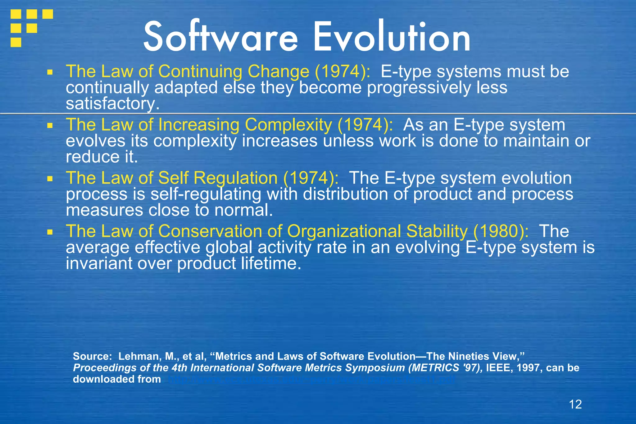 Software Evolution The Law of Continuing Change (1974):   E-type systems must be continually adapted else they become progressively less satisfactory. The Law of Increasing Complexity (1974):   As an E-type system evolves its complexity increases unless work is done to maintain or reduce it. The Law of Self Regulation (1974):   The E-type system evolution process is self-regulating with distribution of product and process measures close to normal. The Law of Conservation of Organizational Stability (1980):   The average effective global activity rate in an evolving E-type system is invariant over product lifetime. Source:  Lehman, M., et al, “Metrics and Laws of Software Evolution—The Nineties View,”  Proceedings of the 4th International Software Metrics Symposium (METRICS '97),  IEEE, 1997, can be downloaded from :  http://www.ece.utexas.edu/~perry/work/papers/feast1.pdf 