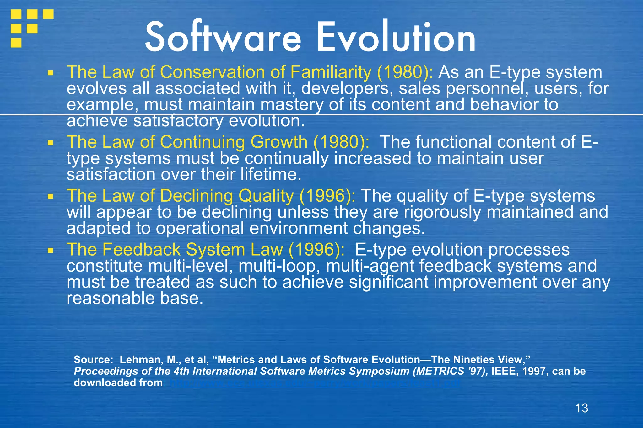 Software Evolution The Law of Conservation of Familiarity (1980):  As an E-type system evolves all associated with it, developers, sales personnel, users, for example, must maintain mastery of its content and behavior to achieve satisfactory evolution.  The Law of Continuing Growth (1980):   The functional content of E-type systems must be continually increased to maintain user satisfaction over their lifetime. The Law of Declining Quality (1996):  The quality of E-type systems will appear to be declining unless they are rigorously maintained and adapted to operational environment changes. The Feedback System Law (1996):   E-type evolution processes constitute multi-level, multi-loop, multi-agent feedback systems and must be treated as such to achieve significant improvement over any reasonable base. Source:  Lehman, M., et al, “Metrics and Laws of Software Evolution—The Nineties View,”  Proceedings of the 4th International Software Metrics Symposium (METRICS '97),  IEEE, 1997, can be downloaded from :  http://www.ece.utexas.edu/~perry/work/papers/feast1.pdf 