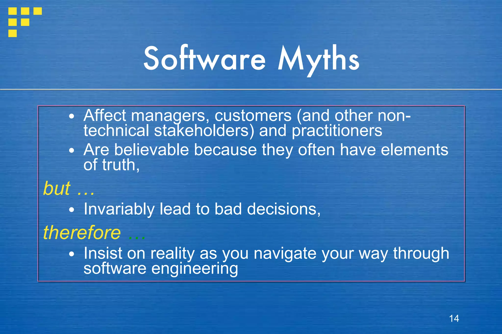 Software Myths Affect managers, customers (and other non-technical stakeholders) and practitioners Are believable because they often have elements of truth,  but … Invariably lead to bad decisions,  therefore  … Insist on reality as you navigate your way through software engineering 