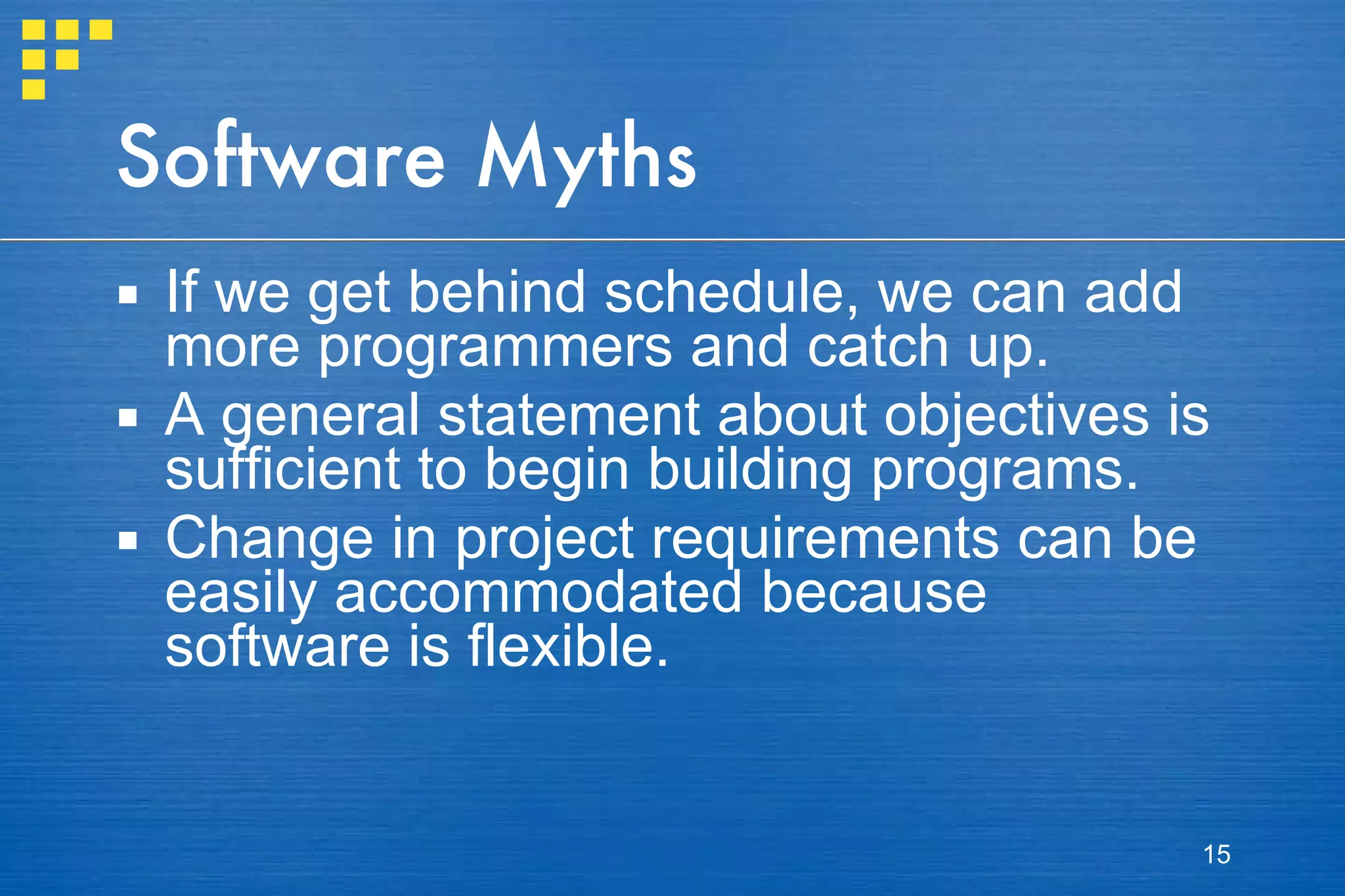 Software Myths If we get behind schedule, we can add more programmers and catch up. A general statement about objectives is sufficient to begin building programs. Change in project requirements can be easily accommodated because software is flexible. 