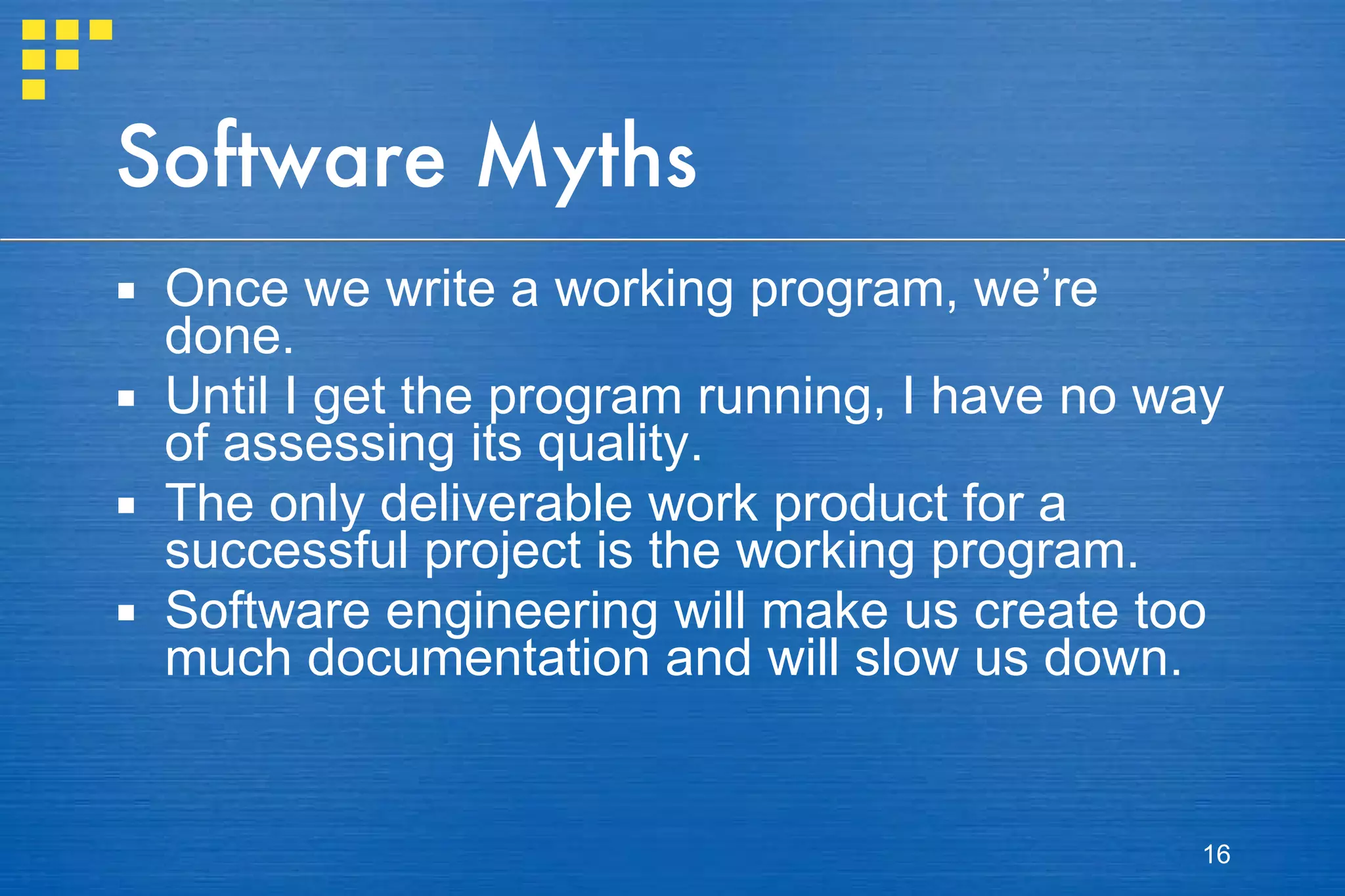 Software Myths Once we write a working program, we’re done. Until I get the program running, I have no way of assessing its quality. The only deliverable work product for a successful project is the working program. Software engineering will make us create too much documentation and will slow us down. 