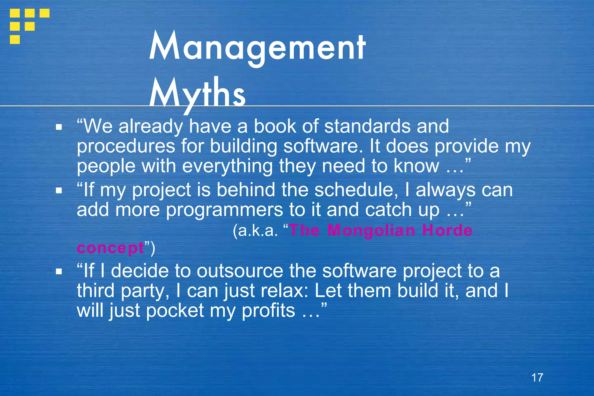 Management Myths “ We already have a book of standards and procedures for building software. It does provide my people with everything they need to know …” “ If my project is behind the schedule, I always can add more programmers to it and catch up …” (a.k.a. “ The Mongolian Horde concept ”) “ If I decide to outsource the software project to a third party, I can just relax: Let them build it, and I will just pocket my profits …” 