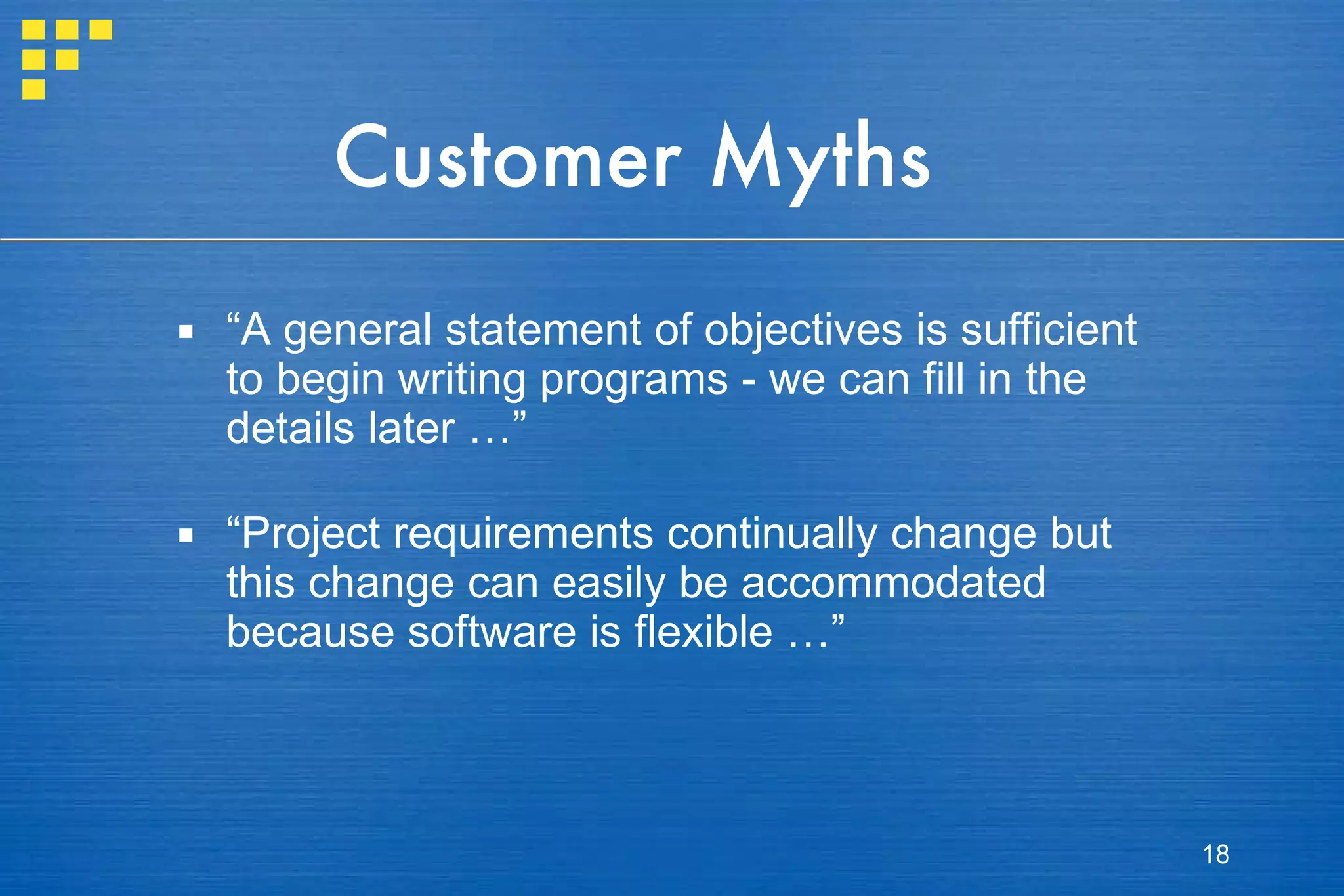Customer Myths “ A general statement of objectives is sufficient to begin writing programs - we can fill in the details later …” “ Project requirements continually change but this change can easily be accommodated because software is flexible …” 