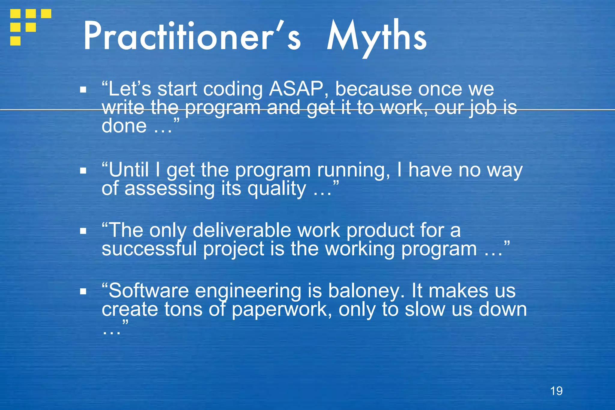 Practitioner’s  Myths “ Let’s start coding ASAP, because once we write the program and get it to work, our job is done …” “ Until I get the program running, I have no way of assessing its quality …” “ The only deliverable work product for a successful project is the working program …” “ Software engineering is baloney. It makes us create tons of paperwork, only to slow us down …” 