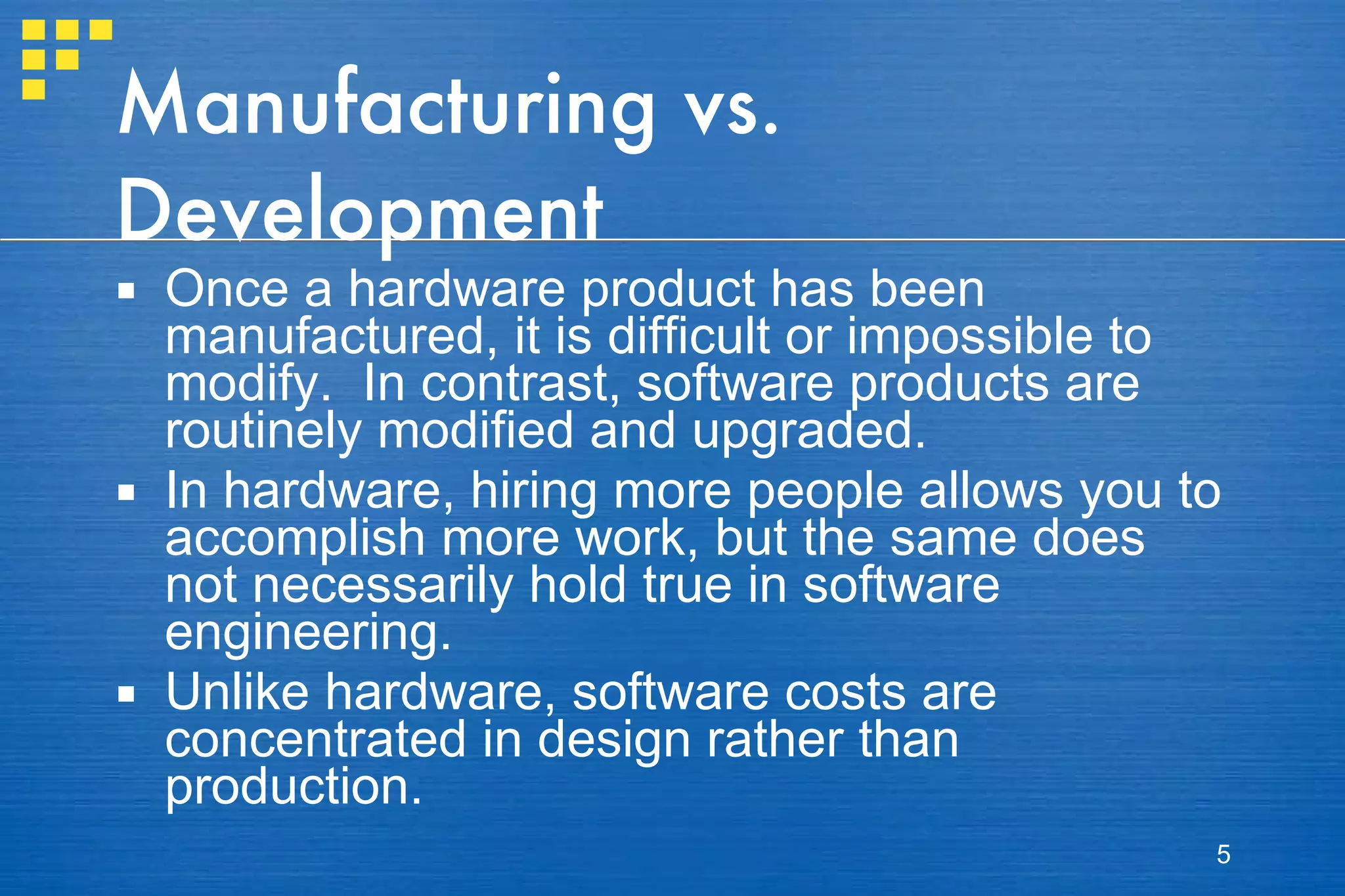 Manufacturing vs. Development Once a hardware product has been manufactured, it is difficult or impossible to modify.  In contrast, software products are routinely modified and upgraded. In hardware, hiring more people allows you to accomplish more work, but the same does not necessarily hold true in software engineering. Unlike hardware, software costs are concentrated in design rather than production. 