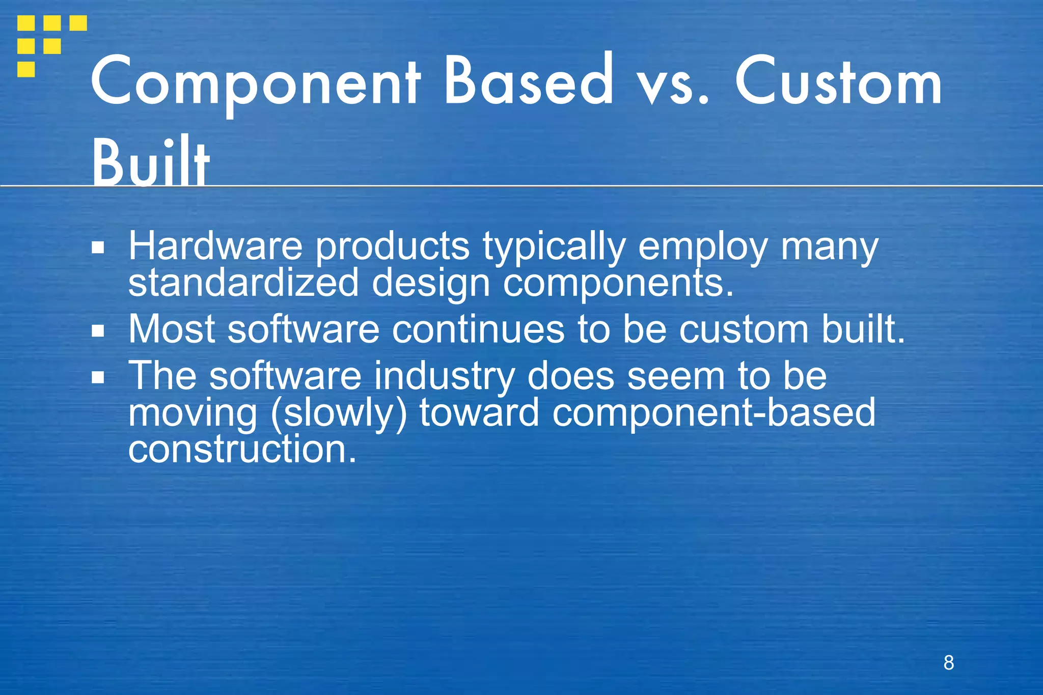 Component Based vs. Custom Built Hardware products typically employ many standardized design components. Most software continues to be custom built. The software industry does seem to be moving (slowly) toward component-based construction. 