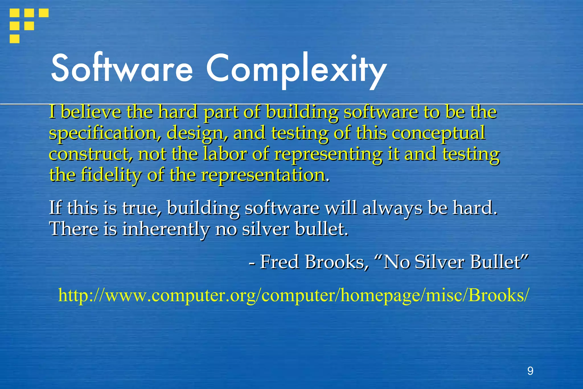 Software Complexity I believe the hard part of building software to be the specification, design, and testing of this conceptual construct, not the labor of representing it and testing the fidelity of the representation . If this is true, building software will always be hard. There is inherently no silver bullet. - Fred Brooks, “No Silver Bullet” http://www.computer.org/computer/homepage/misc/Brooks/ 