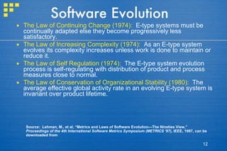 Software Evolution The Law of Continuing Change (1974):   E-type systems must be continually adapted else they become progressively less satisfactory. The Law of Increasing Complexity (1974):   As an E-type system evolves its complexity increases unless work is done to maintain or reduce it. The Law of Self Regulation (1974):   The E-type system evolution process is self-regulating with distribution of product and process measures close to normal. The Law of Conservation of Organizational Stability (1980):   The average effective global activity rate in an evolving E-type system is invariant over product lifetime. Source:  Lehman, M., et al, “Metrics and Laws of Software Evolution—The Nineties View,”  Proceedings of the 4th International Software Metrics Symposium (METRICS '97),  IEEE, 1997, can be downloaded from :  http://www.ece.utexas.edu/~perry/work/papers/feast1.pdf 
