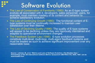 Software Evolution The Law of Conservation of Familiarity (1980):  As an E-type system evolves all associated with it, developers, sales personnel, users, for example, must maintain mastery of its content and behavior to achieve satisfactory evolution.  The Law of Continuing Growth (1980):   The functional content of E-type systems must be continually increased to maintain user satisfaction over their lifetime. The Law of Declining Quality (1996):  The quality of E-type systems will appear to be declining unless they are rigorously maintained and adapted to operational environment changes. The Feedback System Law (1996):   E-type evolution processes constitute multi-level, multi-loop, multi-agent feedback systems and must be treated as such to achieve significant improvement over any reasonable base. Source:  Lehman, M., et al, “Metrics and Laws of Software Evolution—The Nineties View,”  Proceedings of the 4th International Software Metrics Symposium (METRICS '97),  IEEE, 1997, can be downloaded from :  http://www.ece.utexas.edu/~perry/work/papers/feast1.pdf 