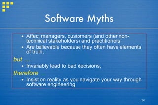 Software Myths Affect managers, customers (and other non-technical stakeholders) and practitioners Are believable because they often have elements of truth,  but … Invariably lead to bad decisions,  therefore  … Insist on reality as you navigate your way through software engineering 