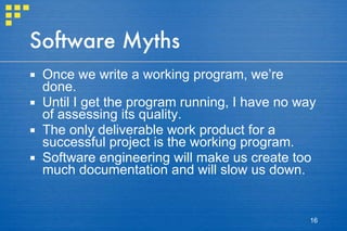 Software Myths Once we write a working program, we’re done. Until I get the program running, I have no way of assessing its quality. The only deliverable work product for a successful project is the working program. Software engineering will make us create too much documentation and will slow us down. 