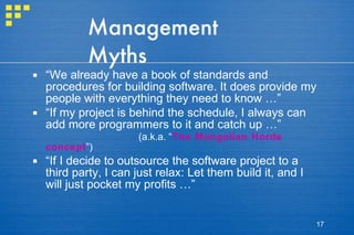 Management Myths “ We already have a book of standards and procedures for building software. It does provide my people with everything they need to know …” “ If my project is behind the schedule, I always can add more programmers to it and catch up …” (a.k.a. “ The Mongolian Horde concept ”) “ If I decide to outsource the software project to a third party, I can just relax: Let them build it, and I will just pocket my profits …” 