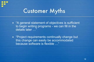 Customer Myths “ A general statement of objectives is sufficient to begin writing programs - we can fill in the details later …” “ Project requirements continually change but this change can easily be accommodated because software is flexible …” 