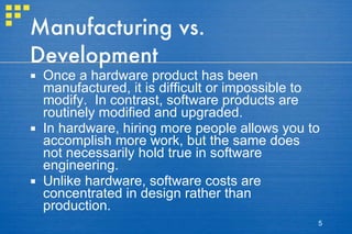 Manufacturing vs. Development Once a hardware product has been manufactured, it is difficult or impossible to modify.  In contrast, software products are routinely modified and upgraded. In hardware, hiring more people allows you to accomplish more work, but the same does not necessarily hold true in software engineering. Unlike hardware, software costs are concentrated in design rather than production. 