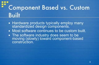 Component Based vs. Custom Built Hardware products typically employ many standardized design components. Most software continues to be custom built. The software industry does seem to be moving (slowly) toward component-based construction. 