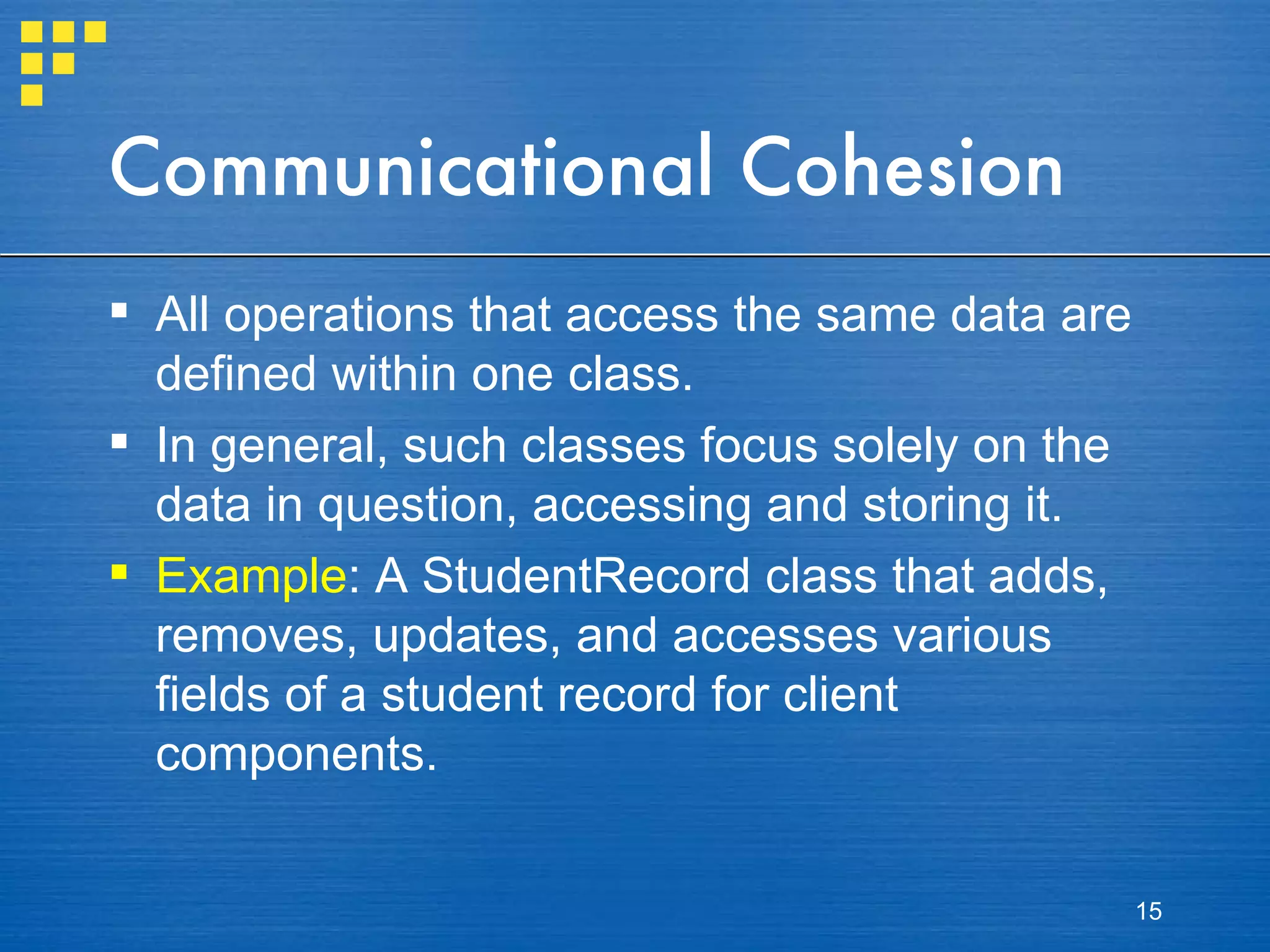 Communicational Cohesion All operations that access the same data are defined within one class. In general, such classes focus solely on the data in question, accessing and storing it. Example : A StudentRecord class that adds, removes, updates, and accesses various fields of a student record for client components. 