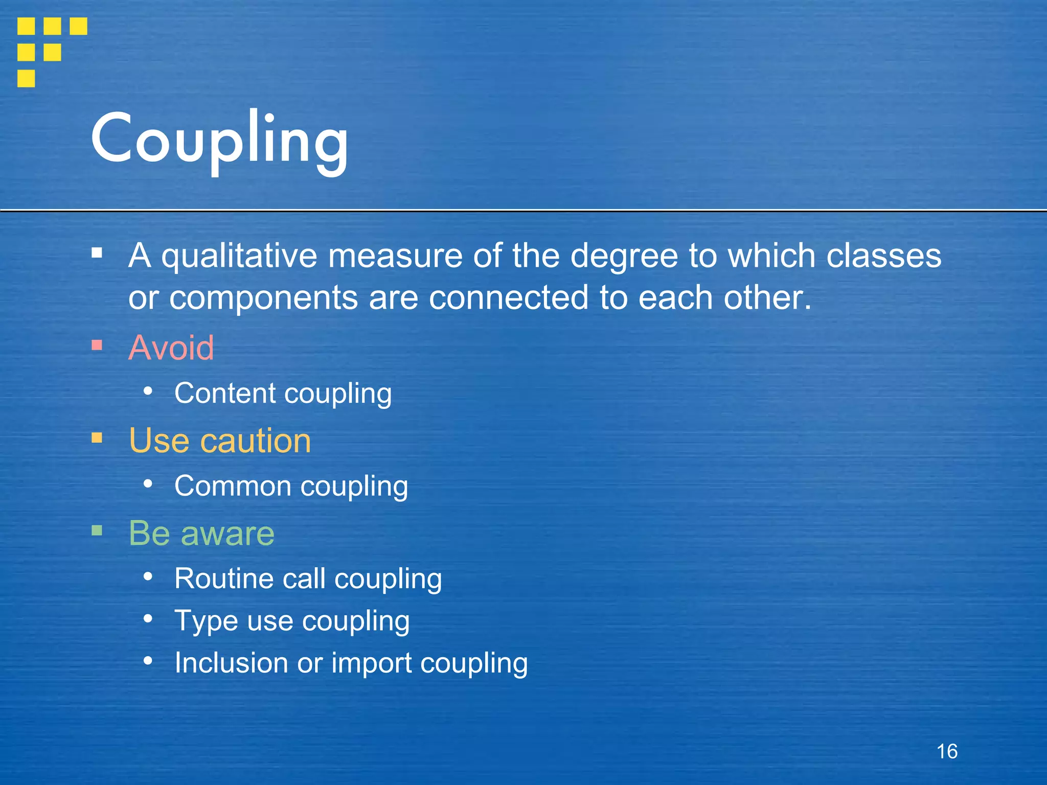 Coupling A qualitative measure of the degree to which classes or components are connected to each other. Avoid Content coupling Use caution Common coupling Be aware Routine call coupling Type use coupling Inclusion or import coupling 