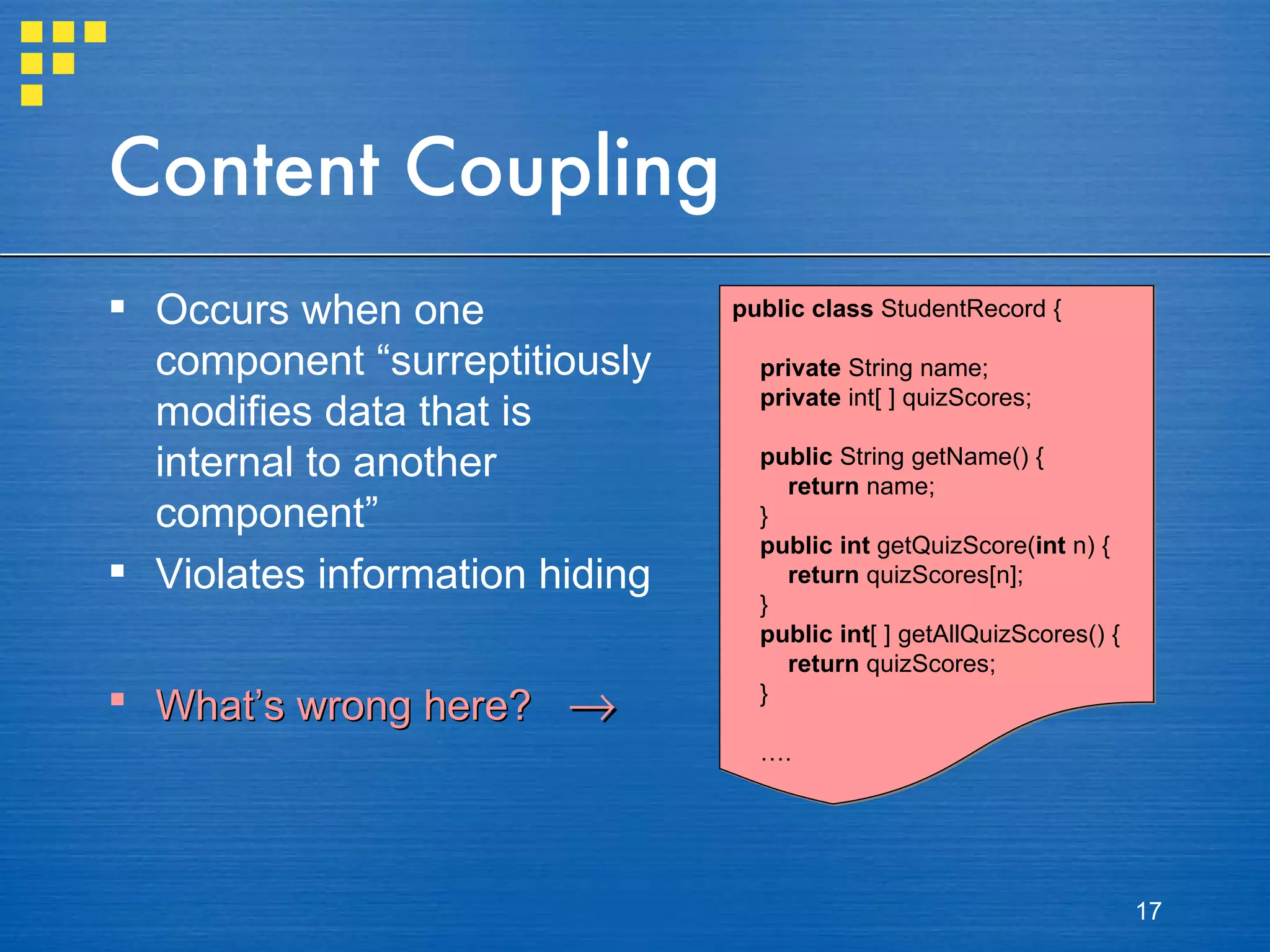 Content Coupling Occurs when one component “surreptitiously modifies data that is internal to another component” Violates information hiding What’s wrong here?   public class  StudentRecord { private  String name; private  int[ ] quizScores; public  String getName() { return  name; } public   int  getQuizScore( int  n) { return  quizScores[n]; } public   int [ ] getAllQuizScores() { return  quizScores; } … . 