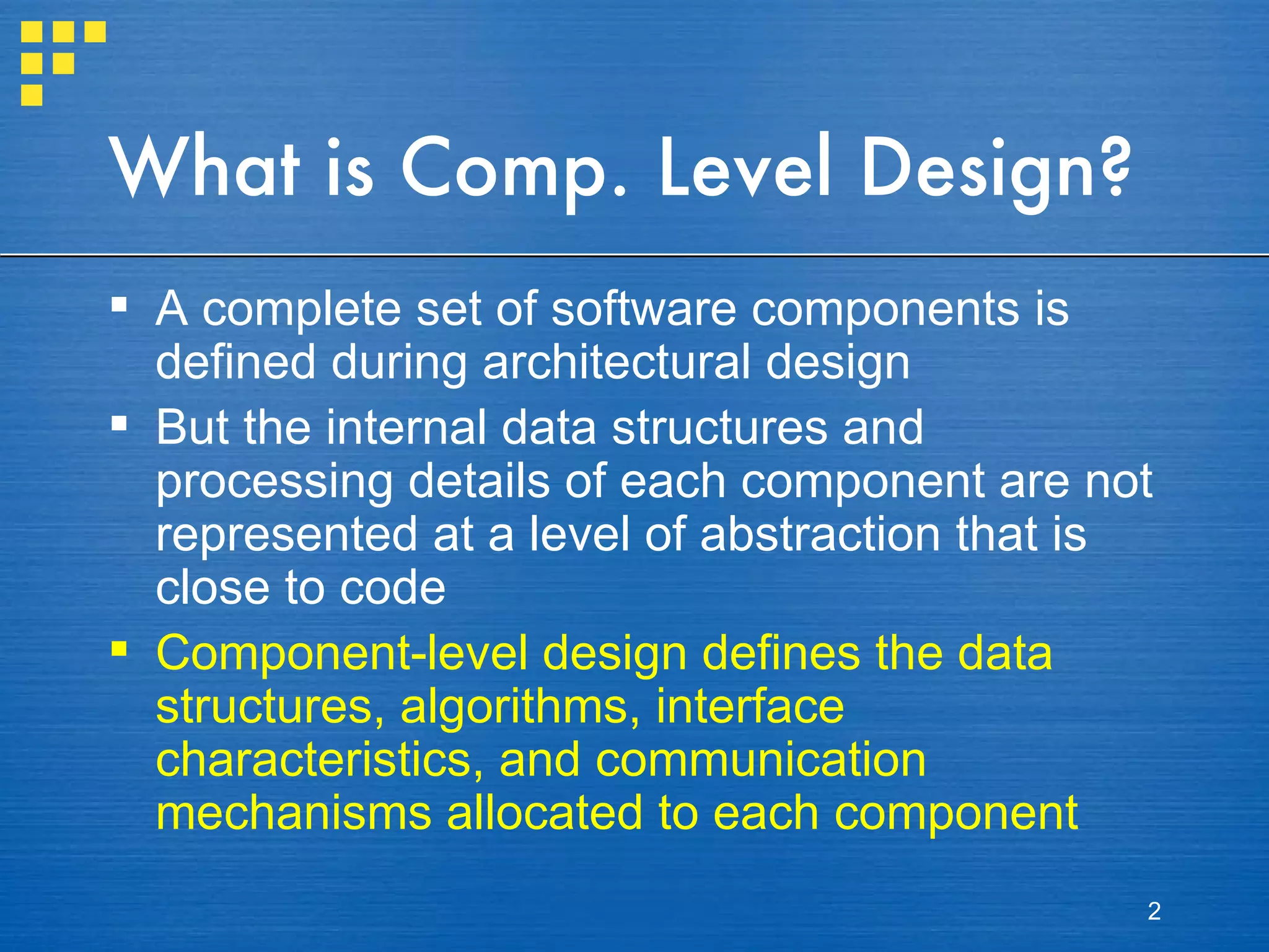 What is Comp. Level Design? A complete set of software components is defined during architectural design But the internal data structures and processing details of each component are not represented at a level of abstraction that is close to code Component-level design defines the data structures, algorithms, interface characteristics, and communication mechanisms allocated to each component 