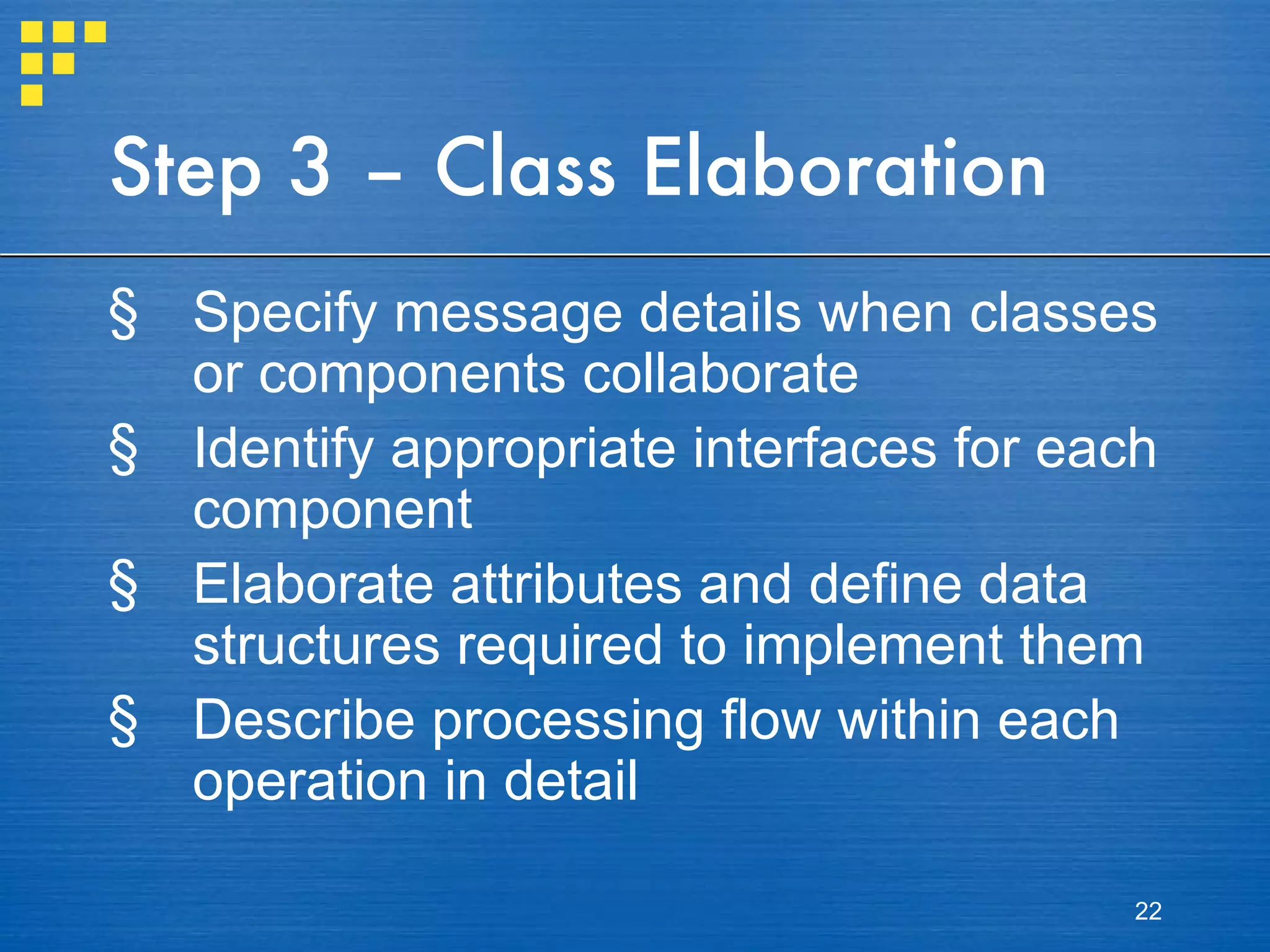 Step 3 – Class Elaboration Specify message details when classes or components collaborate Identify appropriate interfaces for each component Elaborate attributes and define data structures required to implement them Describe processing flow within each operation in detail 