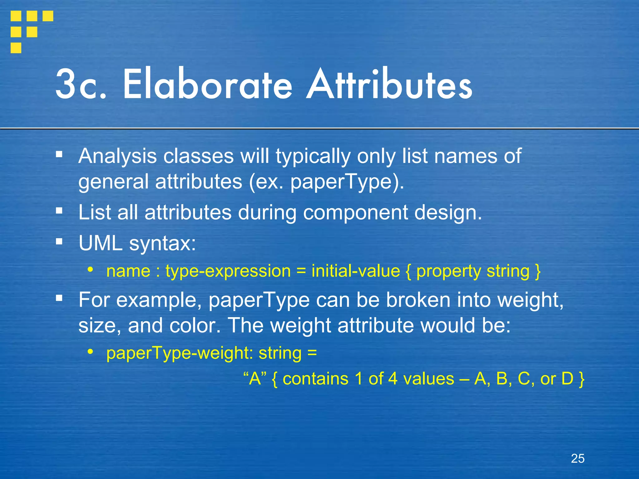 3c. Elaborate Attributes Analysis classes will typically only list names of general attributes (ex. paperType). List all attributes during component design. UML syntax: name : type-expression = initial-value { property string } For example, paperType can be broken into weight, size, and color. The weight attribute would be: paperType-weight: string = “ A” { contains 1 of 4 values – A, B, C, or D } 