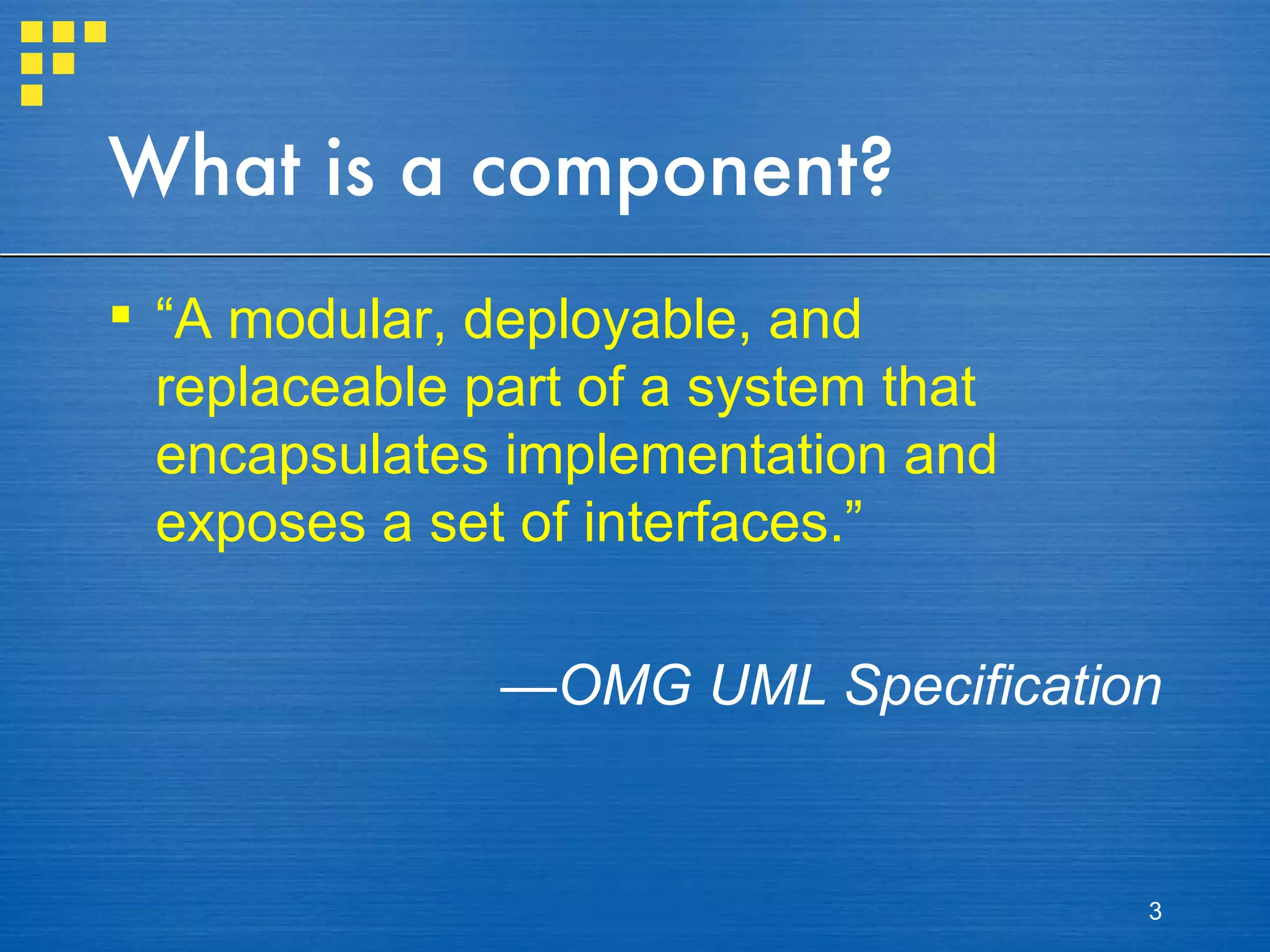 What is a component? “ A modular, deployable, and replaceable part of a system that encapsulates implementation and exposes a set of interfaces.” —  OMG UML Specification 