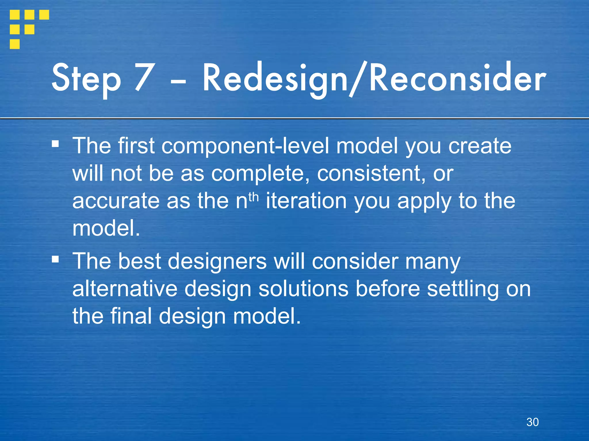 Step 7 – Redesign/Reconsider The first component-level model you create will not be as complete, consistent, or accurate as the n th  iteration you apply to the model. The best designers will consider many alternative design solutions before settling on the final design model. 