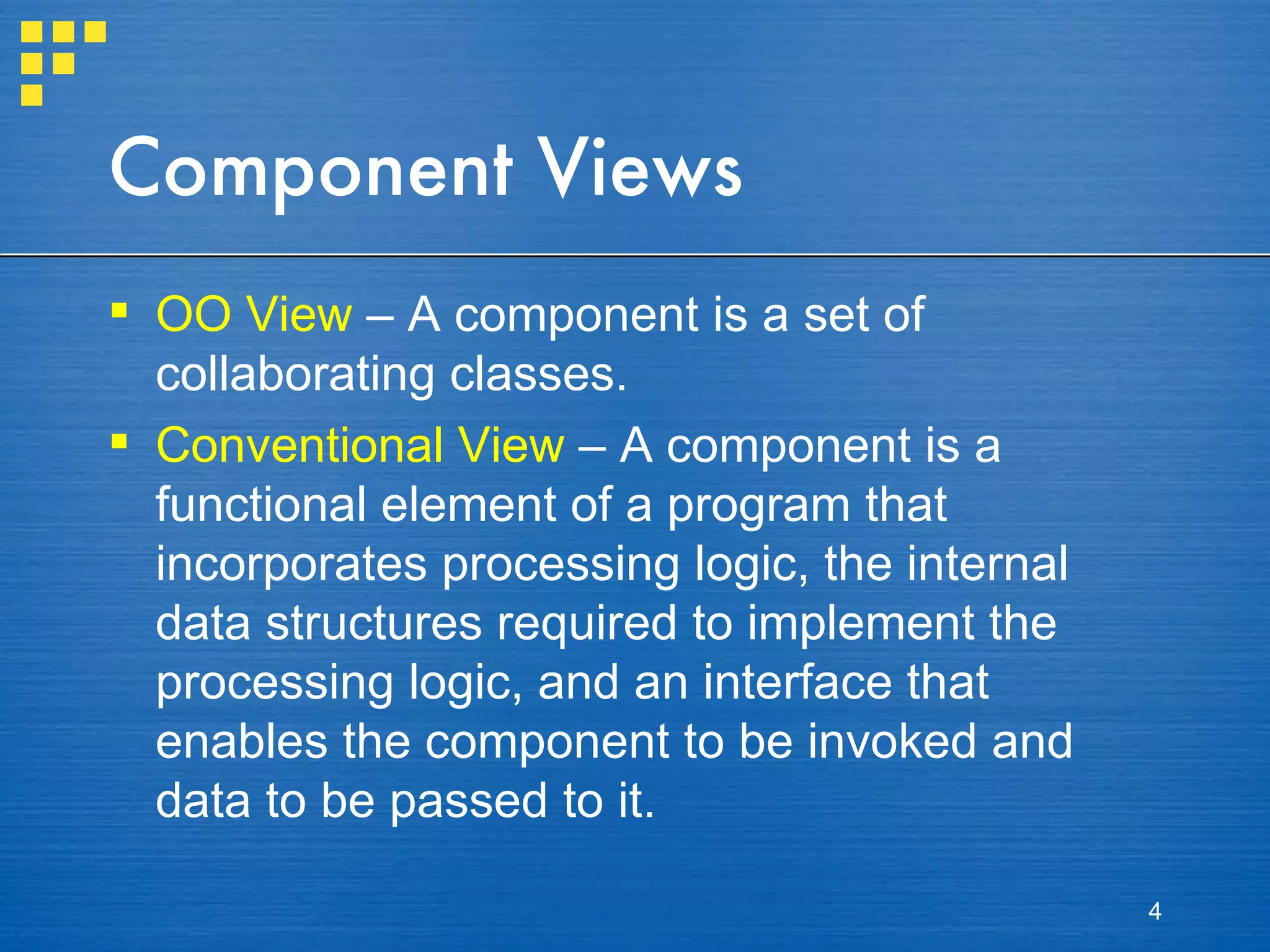 Component Views OO View  – A component is a set of collaborating classes. Conventional View  – A component is a functional element of a program that incorporates processing logic, the internal data structures required to implement the processing logic, and an interface that enables the component to be invoked and data to be passed to it. 
