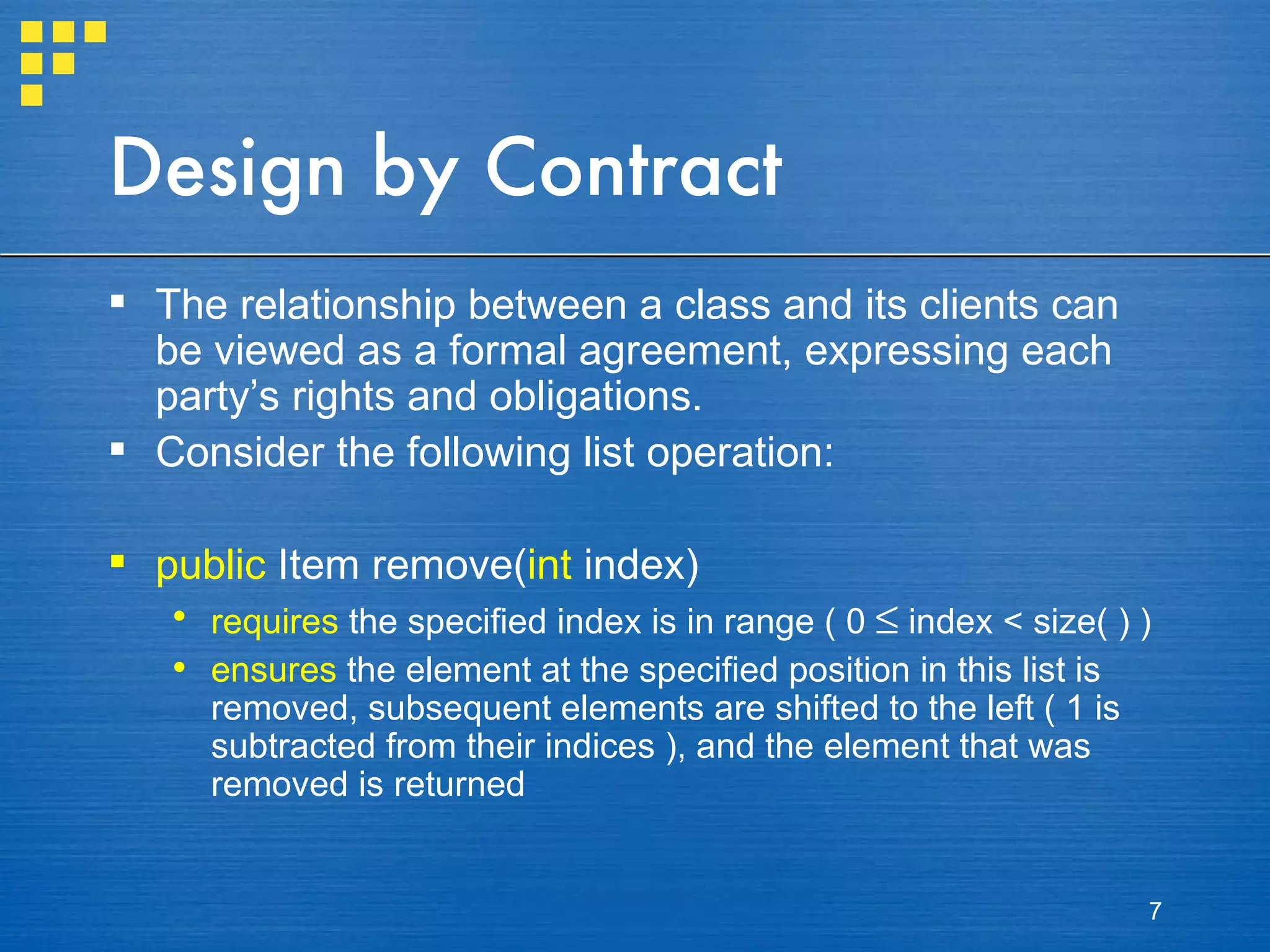 Design by Contract The relationship between a class and its clients can be viewed as a formal agreement, expressing each party’s rights and obligations. Consider the following list operation: public  Item remove( int  index) requires  the specified index is in range ( 0    index < size( ) ) ensures  the element at the specified position in this list is removed, subsequent elements are shifted to the left ( 1 is subtracted from their indices ), and the element that was removed is returned 