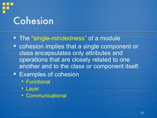 Cohesion The  “single-mindedness”  of a module cohesion implies that a single component or class encapsulates only attributes and operations that are closely related to one another and to the class or component itself. Examples of cohesion Functional Layer Communicational 