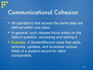 Communicational Cohesion All operations that access the same data are defined within one class. In general, such classes focus solely on the data in question, accessing and storing it. Example : A StudentRecord class that adds, removes, updates, and accesses various fields of a student record for client components. 