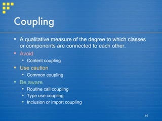 Coupling A qualitative measure of the degree to which classes or components are connected to each other. Avoid Content coupling Use caution Common coupling Be aware Routine call coupling Type use coupling Inclusion or import coupling 
