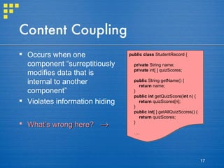 Content Coupling Occurs when one component “surreptitiously modifies data that is internal to another component” Violates information hiding What’s wrong here?   public class  StudentRecord { private  String name; private  int[ ] quizScores; public  String getName() { return  name; } public   int  getQuizScore( int  n) { return  quizScores[n]; } public   int [ ] getAllQuizScores() { return  quizScores; } … . 