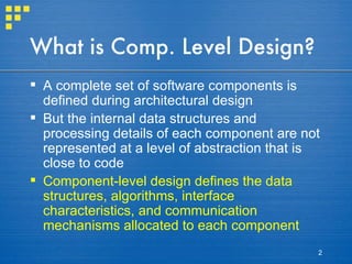 What is Comp. Level Design? A complete set of software components is defined during architectural design But the internal data structures and processing details of each component are not represented at a level of abstraction that is close to code Component-level design defines the data structures, algorithms, interface characteristics, and communication mechanisms allocated to each component 