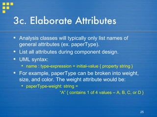 3c. Elaborate Attributes Analysis classes will typically only list names of general attributes (ex. paperType). List all attributes during component design. UML syntax: name : type-expression = initial-value { property string } For example, paperType can be broken into weight, size, and color. The weight attribute would be: paperType-weight: string = “ A” { contains 1 of 4 values – A, B, C, or D } 