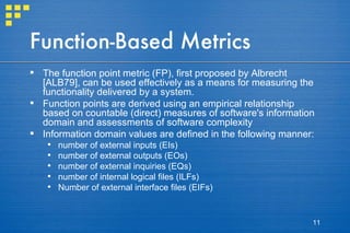 Function-Based Metrics The function point metric (FP), first proposed by Albrecht [ALB79], can be used effectively as a means for measuring the functionality delivered by a system. Function points are derived using an empirical relationship based on countable (direct) measures of software's information domain and assessments of software complexity Information domain values are defined in the following manner: number of external inputs (EIs) number of external outputs (EOs) number of external inquiries (EQs) number of internal logical files (ILFs) Number of external interface files (EIFs) 
