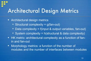 Architectural Design Metrics Architectural design metrics Structural complexity = g(fan-out) Data complexity = f(input & output variables, fan-out) System complexity = h(structural & data complexity)  HK metric: architectural complexity as a function of fan-in and fan-out Morphology metrics: a function of the number of modules and the number of interfaces between modules 