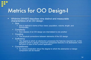 Metrics for OO Design-I Whitmire [WHI97] describes nine distinct and measurable characteristics of an OO design: Size Size is defined in terms of four views: population, volume, length, and functionality Complexity How classes of an OO design are interrelated to one another Coupling The physical connections between elements of the OO design Sufficiency “ the degree to which an abstraction possesses the features required of it, or the degree to which a design component possesses features in its abstraction, from the point of view of the current application.” Completeness An indirect implication about the degree to which the abstraction or design component can be reused 