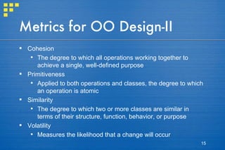 Metrics for OO Design-II Cohesion The degree to which all operations working together to achieve a single, well-defined purpose Primitiveness Applied to both operations and classes, the degree to which an operation is atomic Similarity The degree to which two or more classes are similar in terms of their structure, function, behavior, or purpose Volatility Measures the likelihood that a change will occur 