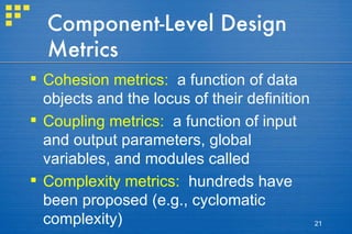 Component-Level Design Metrics Cohesion metrics:   a function of data objects and the locus of their definition Coupling metrics:   a function of input and output parameters, global variables, and modules called Complexity metrics:   hundreds have been proposed (e.g., cyclomatic complexity) 