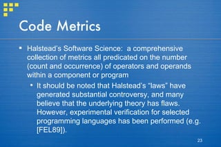 Code Metrics Halstead’s Software Science:  a comprehensive collection of metrics all predicated on the number (count and occurrence) of operators and operands within a component or program It should be noted that Halstead’s “laws” have generated substantial controversy, and many believe that the underlying theory has flaws. However, experimental verification for selected programming languages has been performed (e.g. [FEL89]). 